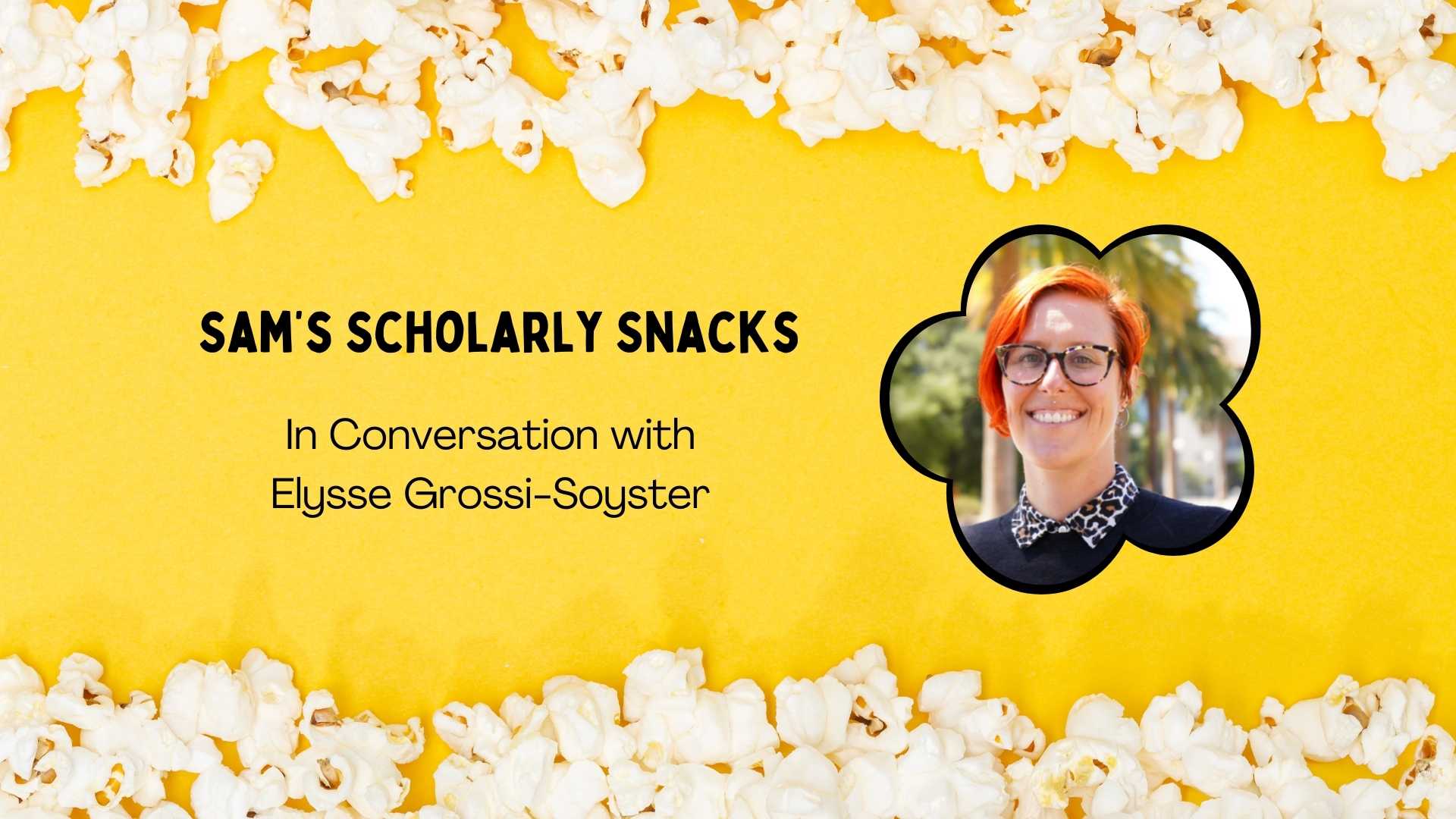 Text "Sam's Scholarly Snacks: In Conversation with Elysse Grossi-Soyster" on a yellow background with picture of popcorn on the border. Another graphic of a popcorn shape with a photo of Elysse to the right